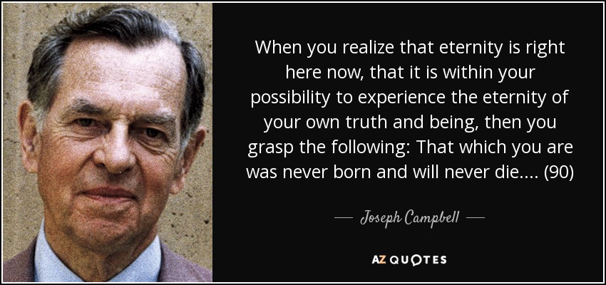 When you realize that eternity is right here now, that it is within your possibility to experience the eternity of your own truth and being, then you grasp the following: That which you are was never born and will never die. . . . (90) - Joseph Campbell