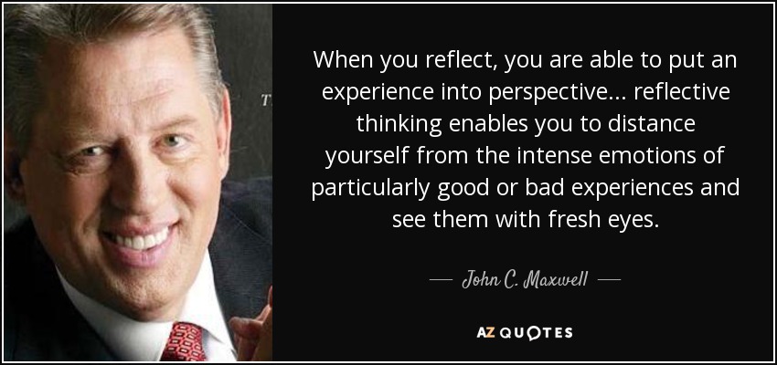 When you reflect, you are able to put an experience into perspective... reflective thinking enables you to distance yourself from the intense emotions of particularly good or bad experiences and see them with fresh eyes. - John C. Maxwell