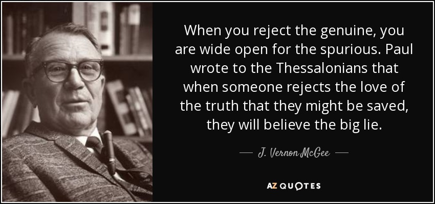 When you reject the genuine, you are wide open for the spurious. Paul wrote to the Thessalonians that when someone rejects the love of the truth that they might be saved, they will believe the big lie. - J. Vernon McGee