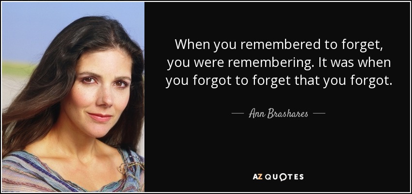 When you remembered to forget, you were remembering. It was when you forgot to forget that you forgot. - Ann Brashares