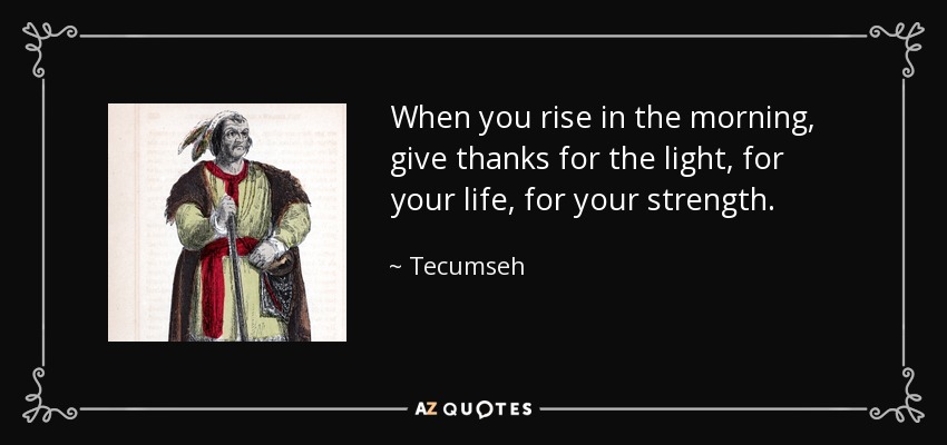 When you rise in the morning, give thanks for the light, for your life, for your strength. - Tecumseh