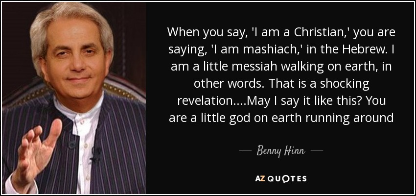 When you say, 'I am a Christian,' you are saying, 'I am mashiach,' in the Hebrew. I am a little messiah walking on earth, in other words. That is a shocking revelation. ...May I say it like this? You are a little god on earth running around - Benny Hinn