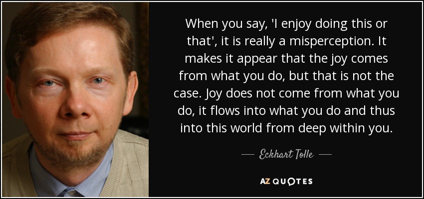 When you say, 'I enjoy doing this or that', it is really a misperception. It makes it appear that the joy comes from what you do, but that is not the case. Joy does not come from what you do, it flows into what you do and thus into this world from deep within you. - Eckhart Tolle