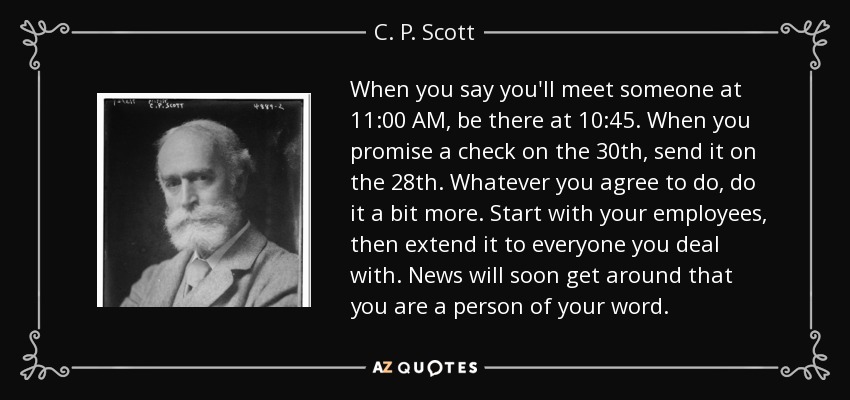 When you say you'll meet someone at 11:00 AM, be there at 10:45. When you promise a check on the 30th, send it on the 28th. Whatever you agree to do, do it a bit more. Start with your employees, then extend it to everyone you deal with. News will soon get around that you are a person of your word. - C. P. Scott