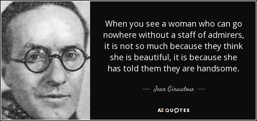 When you see a woman who can go nowhere without a staff of admirers, it is not so much because they think she is beautiful, it is because she has told them they are handsome. - Jean Giraudoux