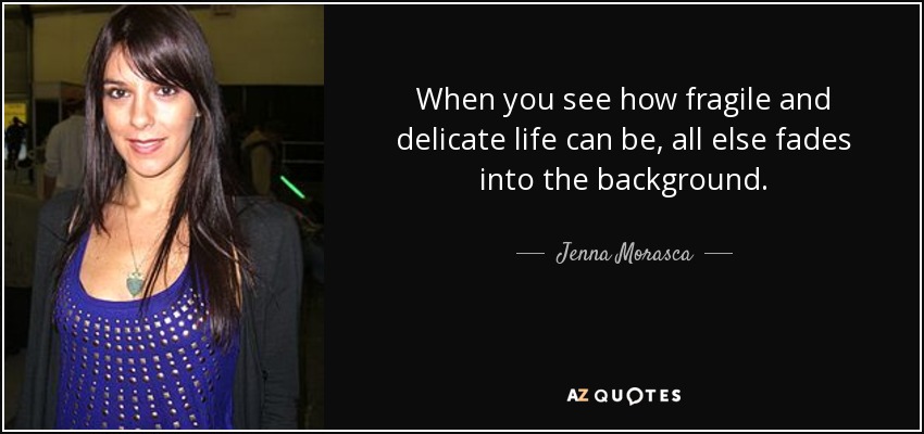 When you see how fragile and delicate life can be, all else fades into the background. - Jenna Morasca