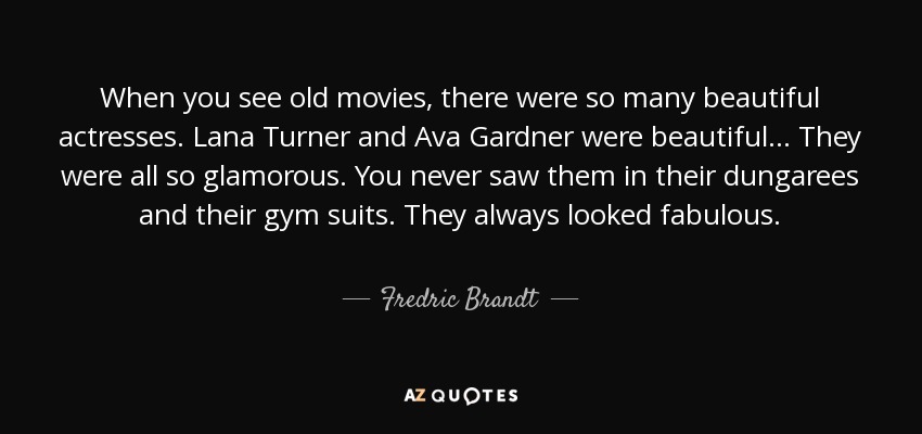 When you see old movies, there were so many beautiful actresses. Lana Turner and Ava Gardner were beautiful... They were all so glamorous. You never saw them in their dungarees and their gym suits. They always looked fabulous. - Fredric Brandt