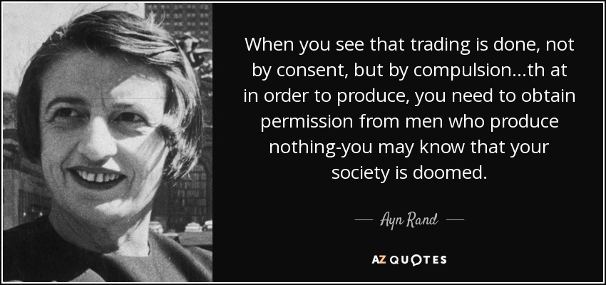 When you see that trading is done, not by consent, but by compulsion...th at in order to produce, you need to obtain permission from men who produce nothing-you may know that your society is doomed. - Ayn Rand