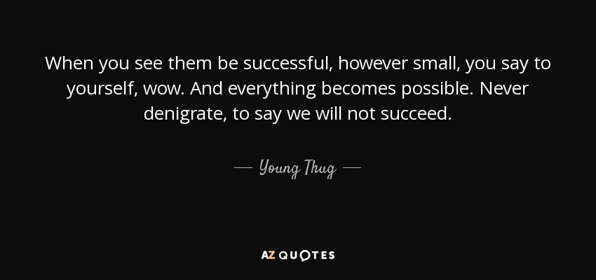 When you see them be successful, however small, you say to yourself, wow. And everything becomes possible. Never denigrate, to say we will not succeed. - Young Thug