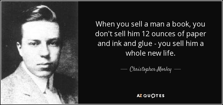 When you sell a man a book, you don't sell him 12 ounces of paper and ink and glue - you sell him a whole new life. - Christopher Morley