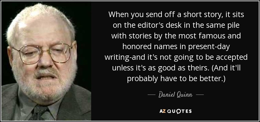 When you send off a short story, it sits on the editor's desk in the same pile with stories by the most famous and honored names in present-day writing-and it's not going to be accepted unless it's as good as theirs. (And it'll probably have to be better.) - Daniel Quinn