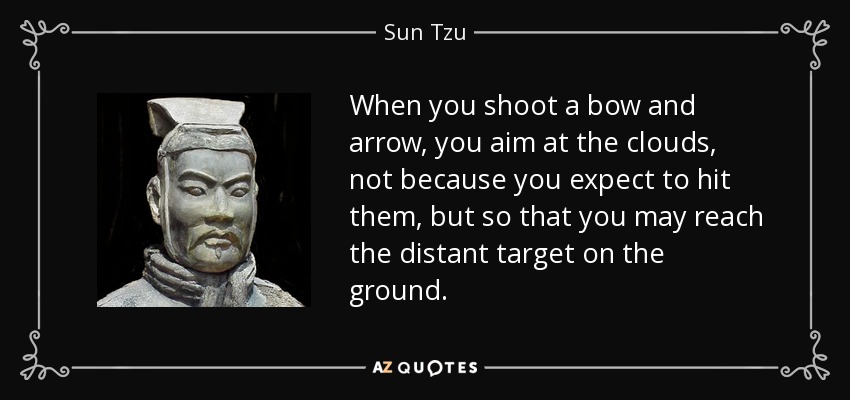 When you shoot a bow and arrow, you aim at the clouds, not because you expect to hit them, but so that you may reach the distant target on the ground. - Sun Tzu