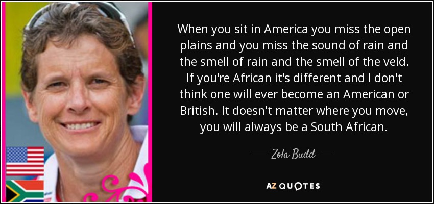 When you sit in America you miss the open plains and you miss the sound of rain and the smell of rain and the smell of the veld. If you're African it's different and I don't think one will ever become an American or British. It doesn't matter where you move, you will always be a South African. - Zola Budd