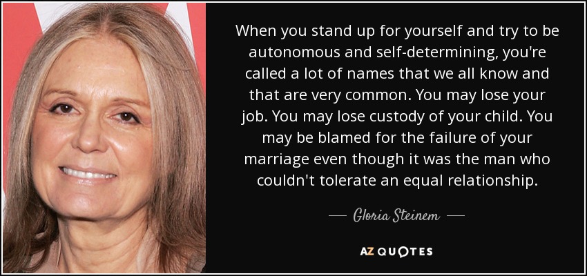 When you stand up for yourself and try to be autonomous and self-determining, you're called a lot of names that we all know and that are very common. You may lose your job. You may lose custody of your child. You may be blamed for the failure of your marriage even though it was the man who couldn't tolerate an equal relationship. - Gloria Steinem