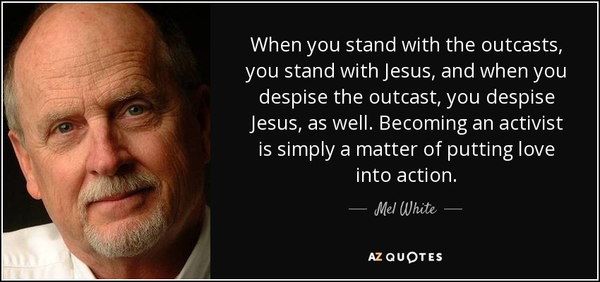 When you stand with the outcasts, you stand with Jesus, and when you despise the outcast, you despise Jesus, as well. Becoming an activist is simply a matter of putting love into action. - Mel White