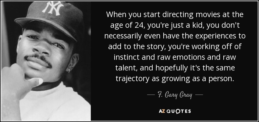 When you start directing movies at the age of 24, you're just a kid, you don't necessarily even have the experiences to add to the story, you're working off of instinct and raw emotions and raw talent, and hopefully it's the same trajectory as growing as a person. - F. Gary Gray