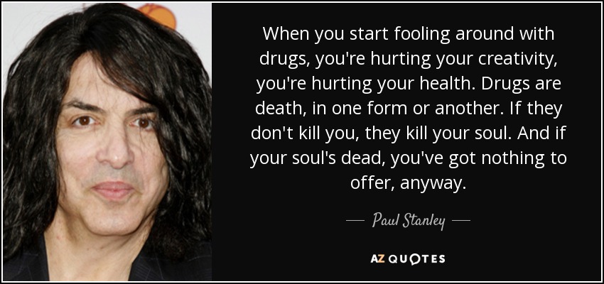 When you start fooling around with drugs, you're hurting your creativity, you're hurting your health. Drugs are death, in one form or another. If they don't kill you, they kill your soul. And if your soul's dead, you've got nothing to offer, anyway. - Paul Stanley