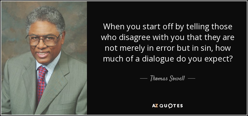 When you start off by telling those who disagree with you that they are not merely in error but in sin, how much of a dialogue do you expect? - Thomas Sowell