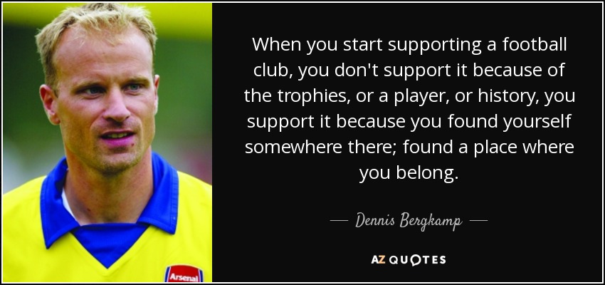 When you start supporting a football club, you don't support it because of the trophies, or a player, or history, you support it because you found yourself somewhere there; found a place where you belong. - Dennis Bergkamp