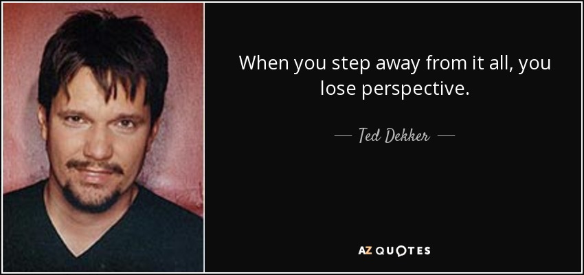 When you step away from it all, you lose perspective. - Ted Dekker