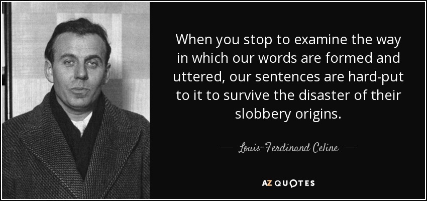 When you stop to examine the way in which our words are formed and uttered, our sentences are hard-put to it to survive the disaster of their slobbery origins. - Louis-Ferdinand Celine