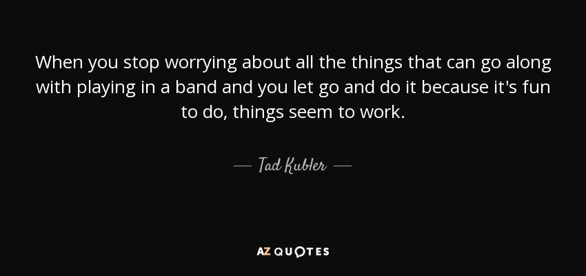 When you stop worrying about all the things that can go along with playing in a band and you let go and do it because it's fun to do, things seem to work. - Tad Kubler