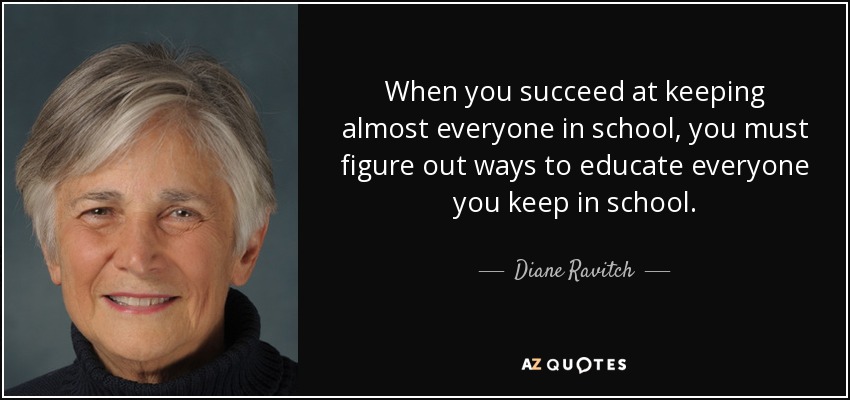 When you succeed at keeping almost everyone in school, you must figure out ways to educate everyone you keep in school. - Diane Ravitch