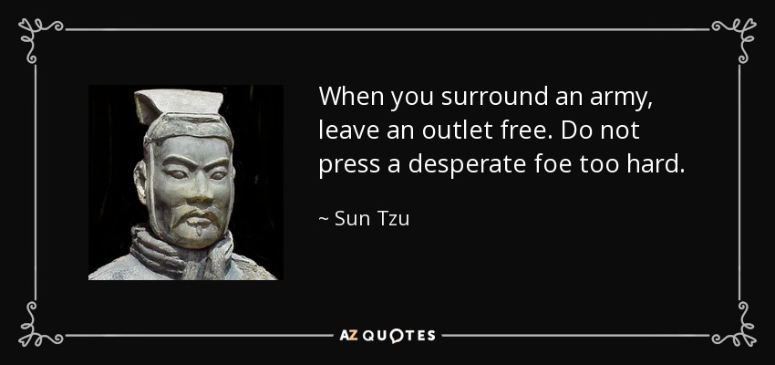 When you surround an army, leave an outlet free. Do not press a desperate foe too hard. - Sun Tzu