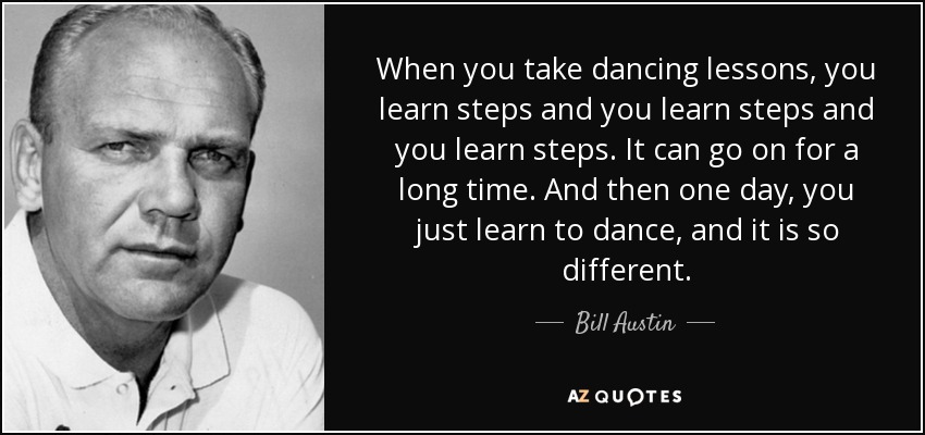 When you take dancing lessons, you learn steps and you learn steps and you learn steps. It can go on for a long time. And then one day, you just learn to dance, and it is so different. - Bill Austin