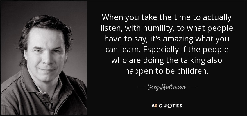 When you take the time to actually listen, with humility, to what people have to say, it's amazing what you can learn. Especially if the people who are doing the talking also happen to be children. - Greg Mortenson