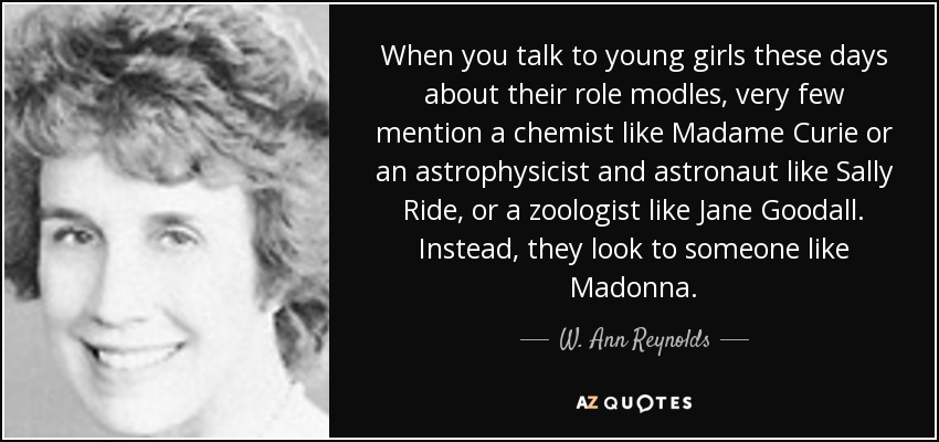 When you talk to young girls these days about their role modles, very few mention a chemist like Madame Curie or an astrophysicist and astronaut like Sally Ride, or a zoologist like Jane Goodall. Instead, they look to someone like Madonna. - W. Ann Reynolds