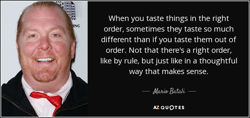 When you taste things in the right order, sometimes they taste so much different than if you taste them out of order. Not that there's a right order, like by rule, but just like in a thoughtful way that makes sense. - Mario Batali