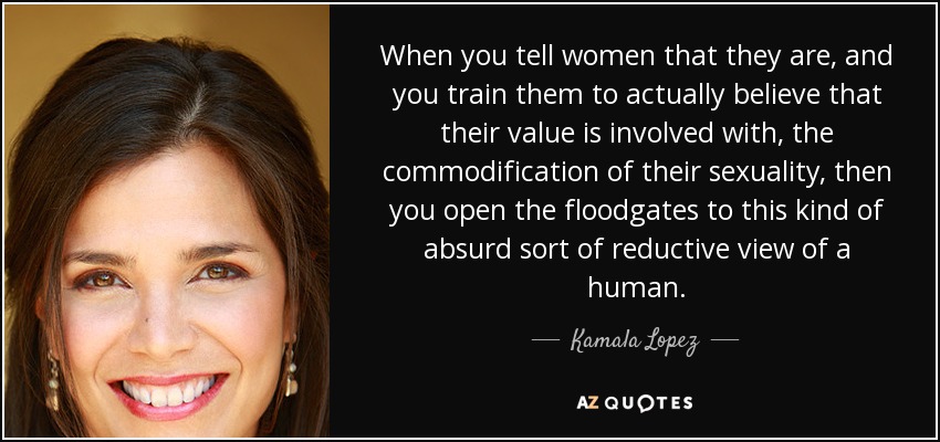 When you tell women that they are, and you train them to actually believe that their value is involved with, the commodification of their sexuality, then you open the floodgates to this kind of absurd sort of reductive view of a human. - Kamala Lopez