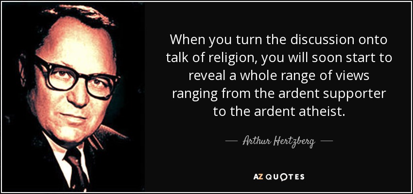 When you turn the discussion onto talk of religion, you will soon start to reveal a whole range of views ranging from the ardent supporter to the ardent atheist. - Arthur Hertzberg