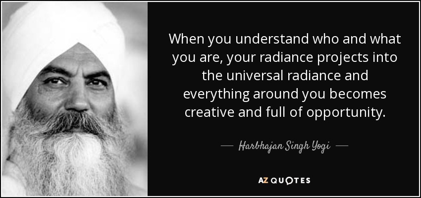 When you understand who and what you are, your radiance projects into the universal radiance and everything around you becomes creative and full of opportunity. - Harbhajan Singh Yogi