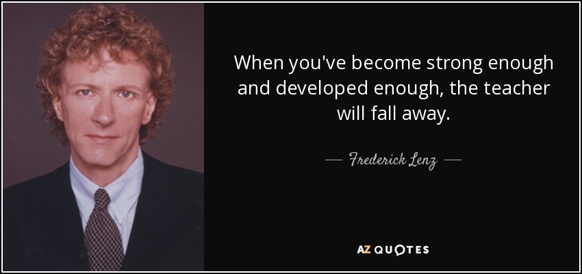 When you've become strong enough and developed enough, the teacher will fall away. - Frederick Lenz