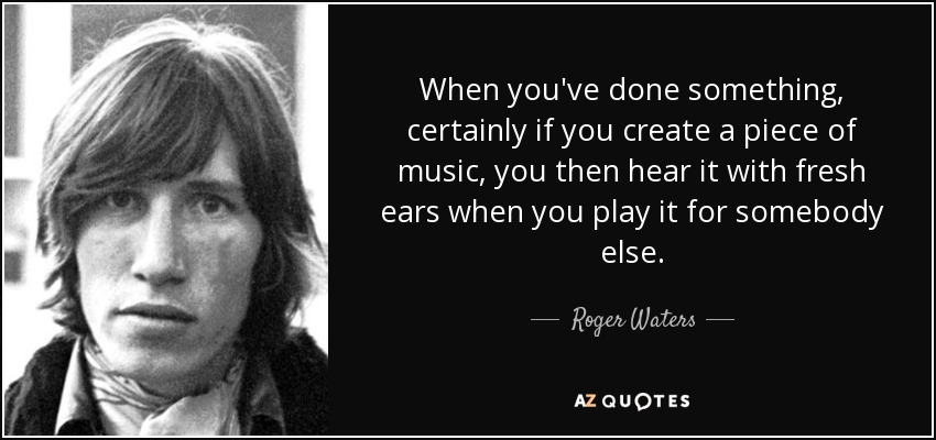 When you've done something, certainly if you create a piece of music, you then hear it with fresh ears when you play it for somebody else. - Roger Waters