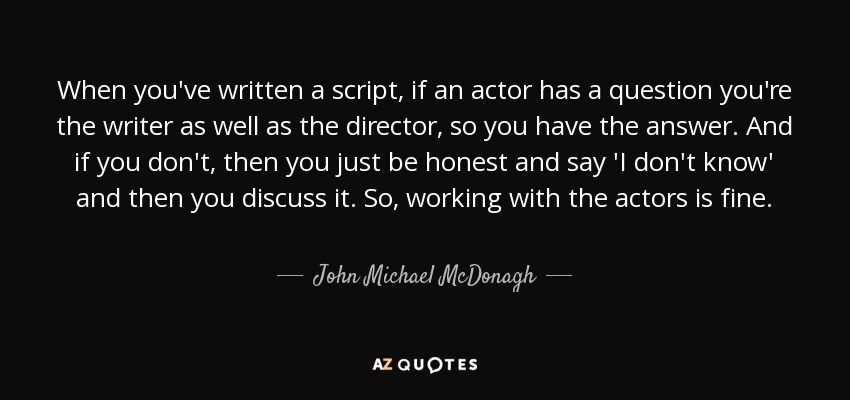 When you've written a script, if an actor has a question you're the writer as well as the director, so you have the answer. And if you don't, then you just be honest and say 'I don't know' and then you discuss it. So, working with the actors is fine. - John Michael McDonagh