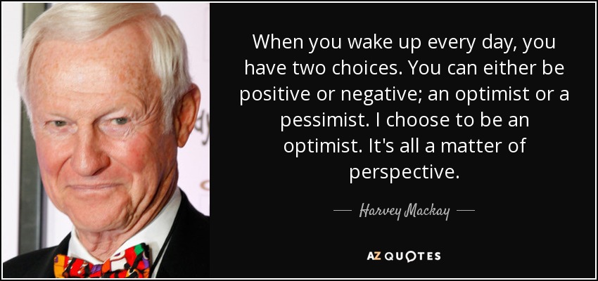 When you wake up every day, you have two choices. You can either be positive or negative; an optimist or a pessimist. I choose to be an optimist. It's all a matter of perspective. - Harvey Mackay
