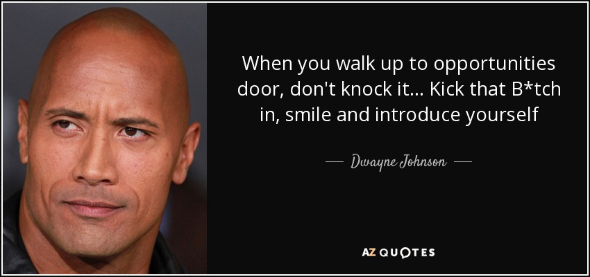 When you walk up to opportunities door, don't knock it... Kick that B*tch in, smile and introduce yourself - Dwayne Johnson