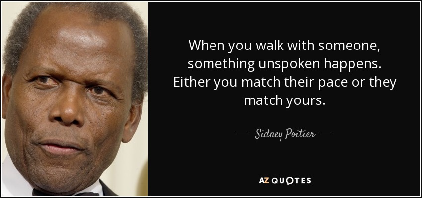 When you walk with someone, something unspoken happens. Either you match their pace or they match yours. - Sidney Poitier
