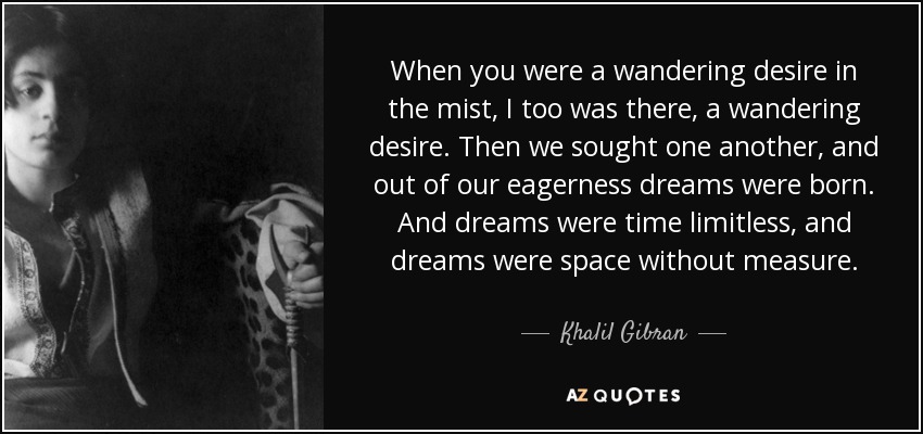 When you were a wandering desire in the mist, I too was there, a wandering desire. Then we sought one another, and out of our eagerness dreams were born. And dreams were time limitless, and dreams were space without measure. - Khalil Gibran