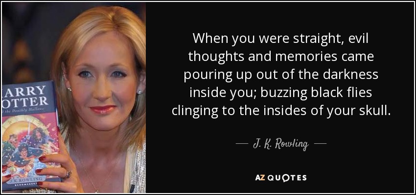 When you were straight, evil thoughts and memories came pouring up out of the darkness inside you; buzzing black flies clinging to the insides of your skull. - J. K. Rowling