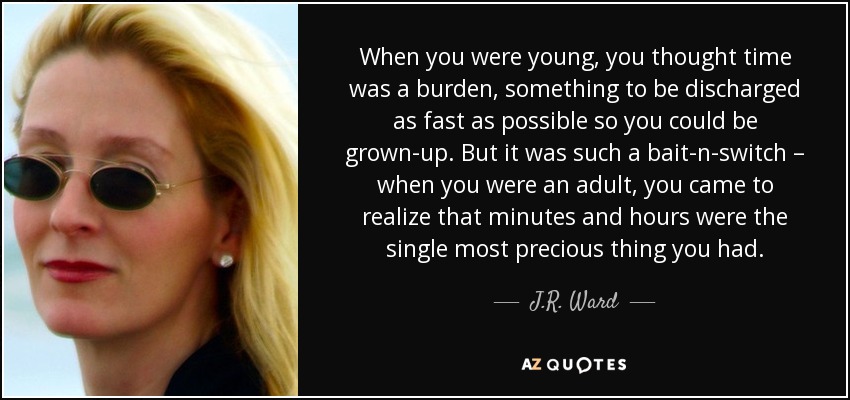 When you were young, you thought time was a burden, something to be discharged as fast as possible so you could be grown-up. But it was such a bait-n-switch – when you were an adult, you came to realize that minutes and hours were the single most precious thing you had. - J.R. Ward