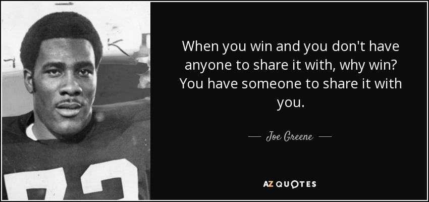 When you win and you don't have anyone to share it with, why win? You have someone to share it with you. - Joe Greene