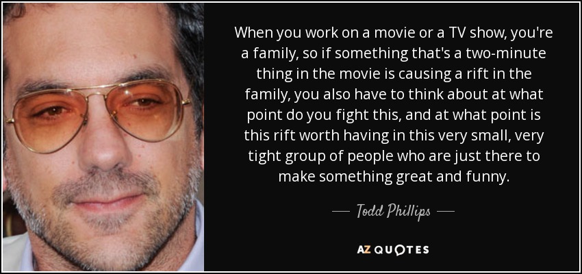 When you work on a movie or a TV show, you're a family, so if something that's a two-minute thing in the movie is causing a rift in the family, you also have to think about at what point do you fight this, and at what point is this rift worth having in this very small, very tight group of people who are just there to make something great and funny. - Todd Phillips