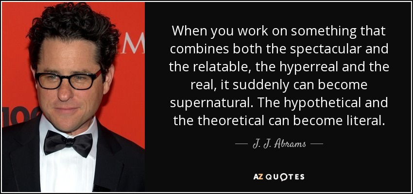 When you work on something that combines both the spectacular and the relatable, the hyperreal and the real, it suddenly can become supernatural. The hypothetical and the theoretical can become literal. - J. J. Abrams