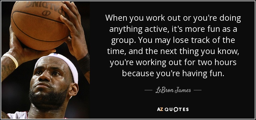When you work out or you're doing anything active, it's more fun as a group. You may lose track of the time, and the next thing you know, you're working out for two hours because you're having fun. - LeBron James