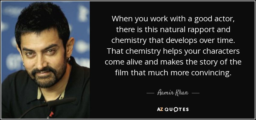 When you work with a good actor, there is this natural rapport and chemistry that develops over time. That chemistry helps your characters come alive and makes the story of the film that much more convincing. - Aamir Khan