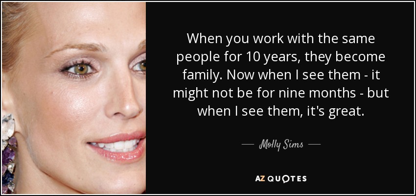 When you work with the same people for 10 years, they become family. Now when I see them - it might not be for nine months - but when I see them, it's great. - Molly Sims